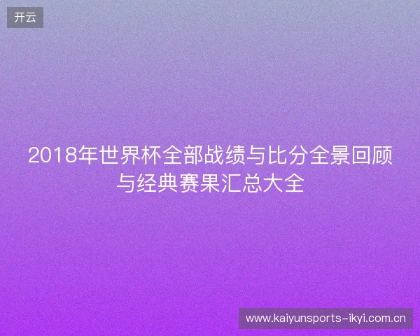 2018年世界杯全部战绩与比分全景回顾与经典赛果汇总大全